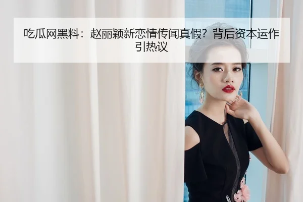 吃瓜网黑料：赵丽颖新恋情传闻真假？背后资本运作引热议